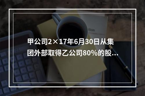 甲公司2×17年6月30日从集团外部取得乙公司80％的股份，