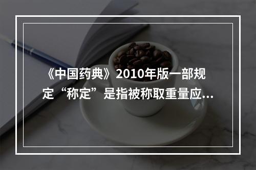 《中国药典》2010年版一部规定“称定”是指被称取重量应准确