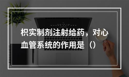 枳实制剂注射给药，对心血管系统的作用是（）