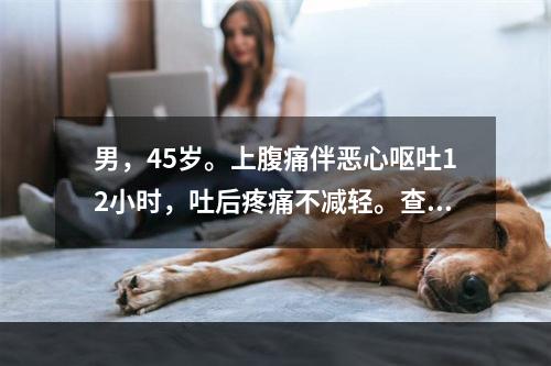 男，45岁。上腹痛伴恶心呕吐12小时，吐后疼痛不减轻。查体：