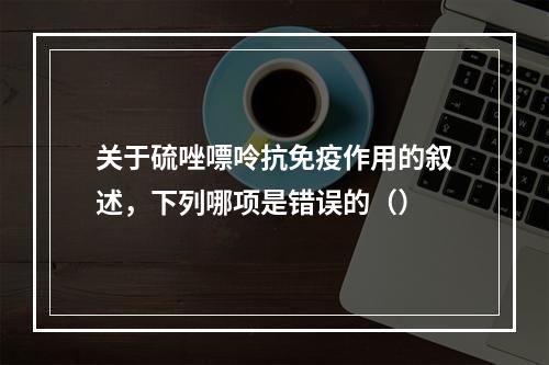 关于硫唑嘌呤抗免疫作用的叙述，下列哪项是错误的（）