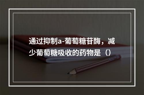 通过抑制a-葡萄糖苷酶，减少葡萄糖吸收的药物是（）