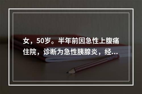 女，50岁。半年前因急性上腹痛住院，诊断为急性胰腺炎，经治疗