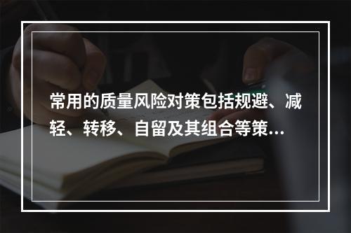 常用的质量风险对策包括规避、减轻、转移、自留及其组合等策略，