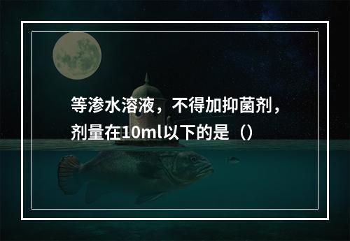 等渗水溶液，不得加抑菌剂，剂量在10ml以下的是（）