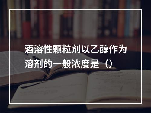 酒溶性颗粒剂以乙醇作为溶剂的一般浓度是（）