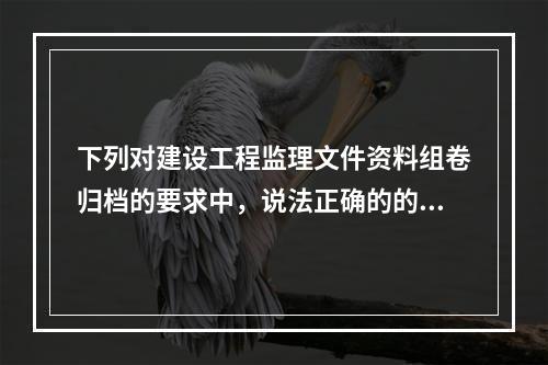 下列对建设工程监理文件资料组卷归档的要求中，说法正确的的有