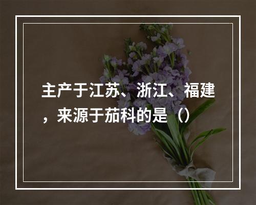 主产于江苏、浙江、福建，来源于茄科的是（）