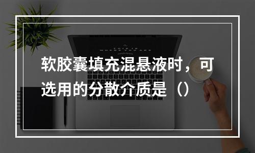 软胶囊填充混悬液时，可选用的分散介质是（）