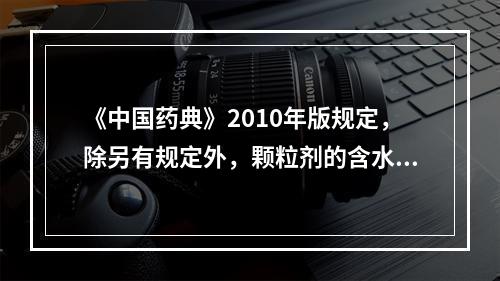 《中国药典》2010年版规定，除另有规定外，颗粒剂的含水量一