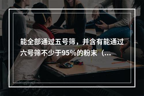 能全部通过五号筛，并含有能通过六号筛不少于95％的粉末（）