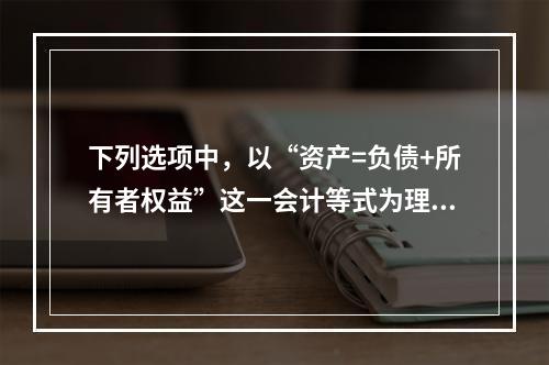 下列选项中，以“资产=负债+所有者权益”这一会计等式为理论依