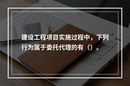 建设工程项目实施过程中，下列行为属于委托代理的有（）。