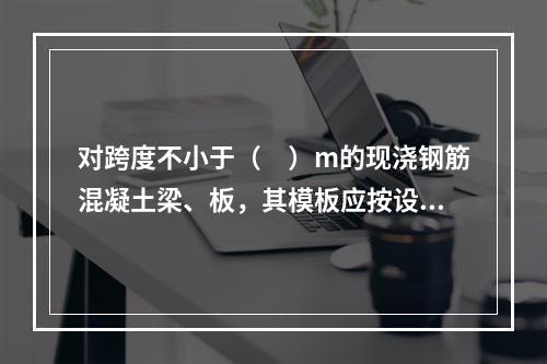 对跨度不小于（　）m的现浇钢筋混凝土梁、板，其模板应按设计要