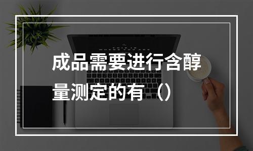 成品需要进行含醇量测定的有（）