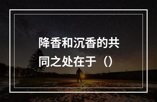 降香和沉香的共同之处在于（）