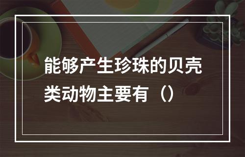 能够产生珍珠的贝壳类动物主要有（）