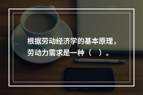 根据劳动经济学的基本原理，劳动力需求是一种（　）。