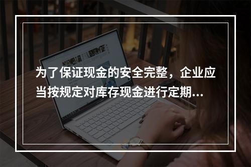 为了保证现金的安全完整，企业应当按规定对库存现金进行定期和不