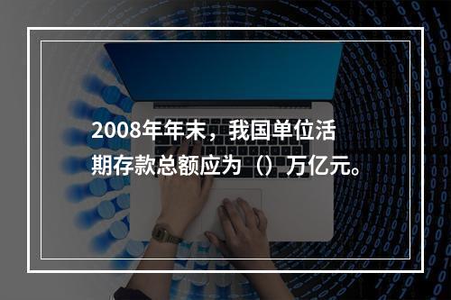 2008年年末，我国单位活期存款总额应为（）万亿元。