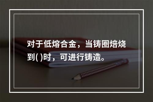 对于低熔合金，当铸圈焙烧到( )时，可进行铸造。