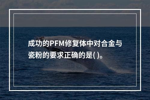 成功的PFM修复体中对合金与瓷粉的要求正确的是( )。