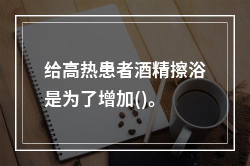 给高热患者酒精擦浴是为了增加()。