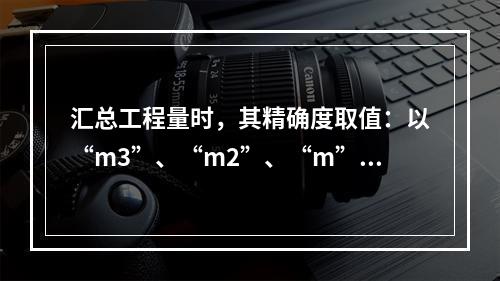 汇总工程量时，其精确度取值：以“m3”、“m2”、“m”为单