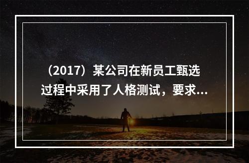 （2017）某公司在新员工甄选过程中采用了人格测试，要求求