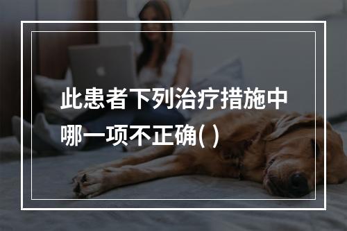 此患者下列治疗措施中哪一项不正确( )