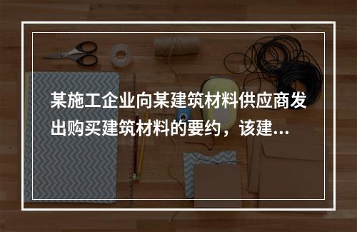 某施工企业向某建筑材料供应商发出购买建筑材料的要约，该建筑材