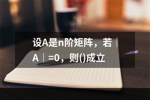 设A是n阶矩阵，若｜A｜=0，则()成立