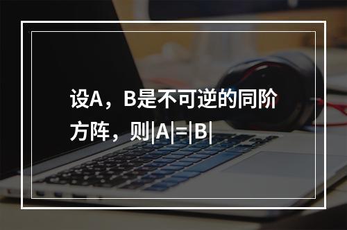 设A，B是不可逆的同阶方阵，则|A|=|B|