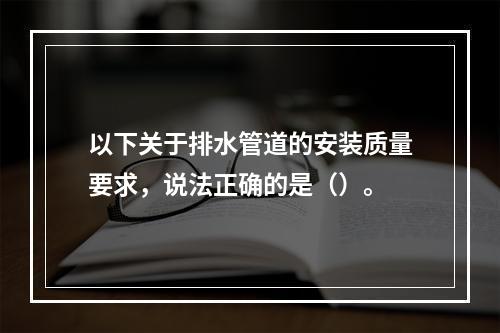 以下关于排水管道的安装质量要求，说法正确的是（）。