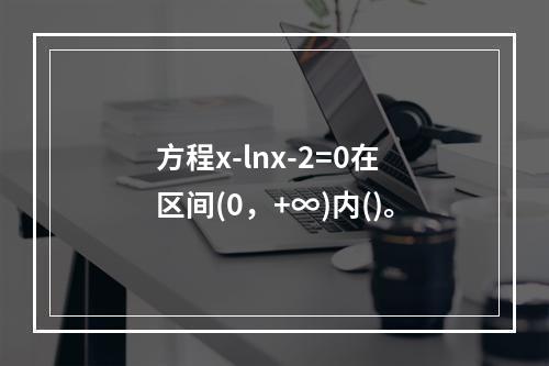 方程x-lnx-2=0在区间(0，+∞)内()。