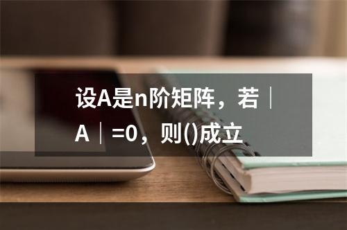 设A是n阶矩阵，若｜A｜=0，则()成立