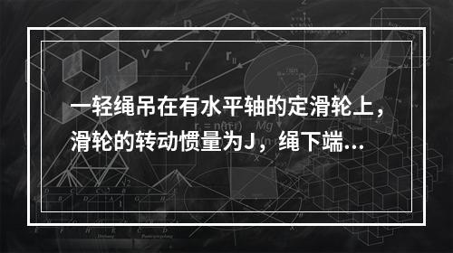 一轻绳吊在有水平轴的定滑轮上，滑轮的转动惯量为J，绳下端挂一