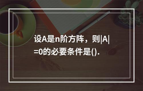 设A是n阶方阵，则|A|=0的必要条件是().