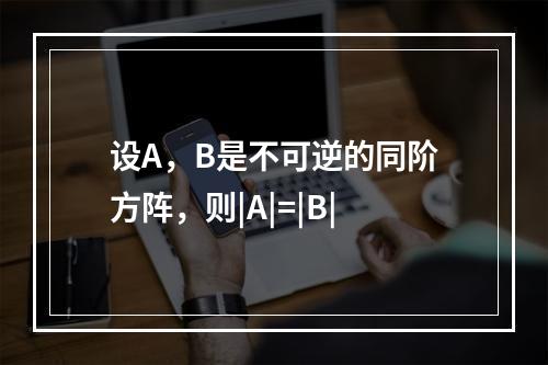 设A，B是不可逆的同阶方阵，则|A|=|B|