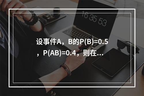 设事件A，B的P(B)=0.5，P(AB)=0.4，则在事件