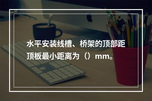 水平安装线槽、桥架的顶部距顶板最小距离为（）mm。