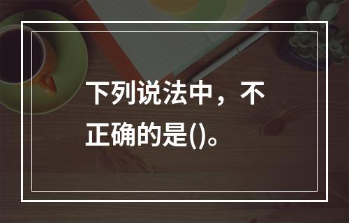 下列说法中，不正确的是()。