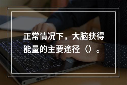 正常情况下，大脑获得能量的主要途径（）。