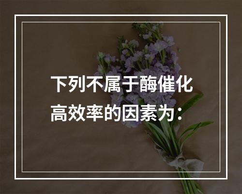 下列不属于酶催化高效率的因素为：