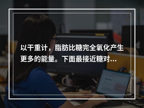 以干重计，脂肪比糖完全氧化产生更多的能量。下面最接近糖对脂肪