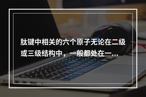 肽键中相关的六个原子无论在二级或三级结构中，一般都处在一个刚