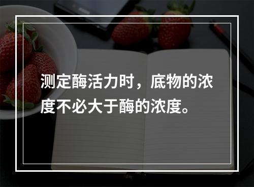 测定酶活力时，底物的浓度不必大于酶的浓度。