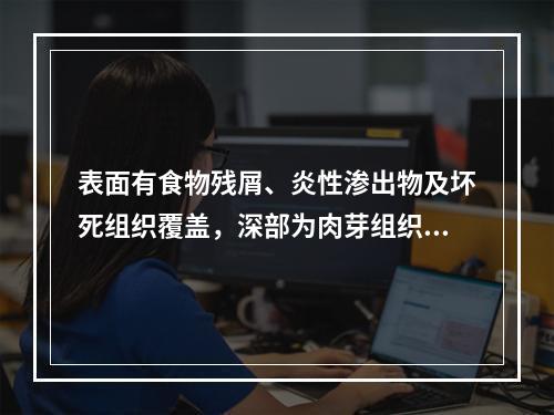 表面有食物残屑、炎性渗出物及坏死组织覆盖，深部为肉芽组织的病