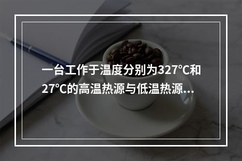 一台工作于温度分别为327℃和27℃的高温热源与低温热源之间