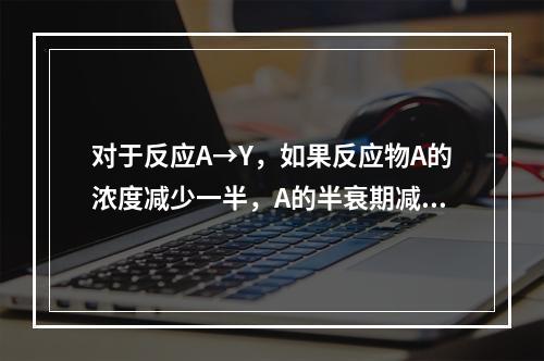 对于反应A→Y，如果反应物A的浓度减少一半，A的半衰期减少一